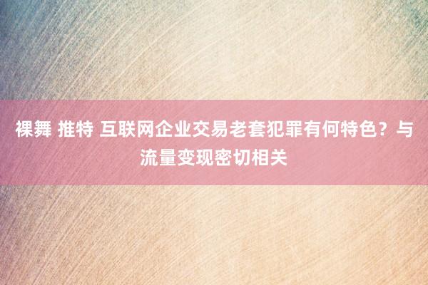 裸舞 推特 互联网企业交易老套犯罪有何特色？与流量变现密切相关