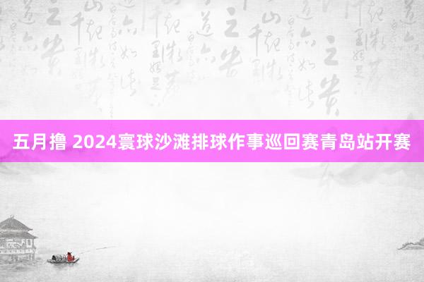 五月撸 2024寰球沙滩排球作事巡回赛青岛站开赛
