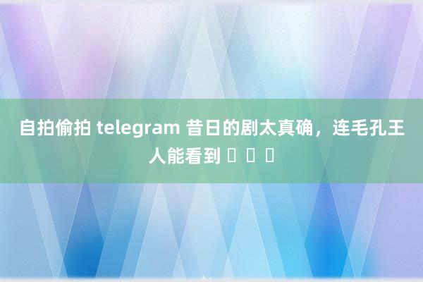 自拍偷拍 telegram 昔日的剧太真确，连毛孔王人能看到 ​​​