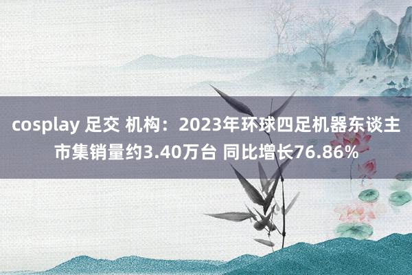cosplay 足交 机构:2023年环球四足机器东谈主市集销量约3.40万台 同比增长76.86%