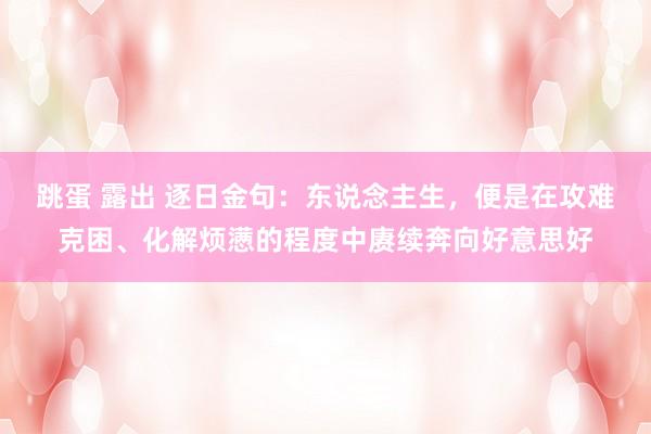 跳蛋 露出 逐日金句:东说念主生,便是在攻难克困、化解烦懑的程度中赓续奔向好意思好