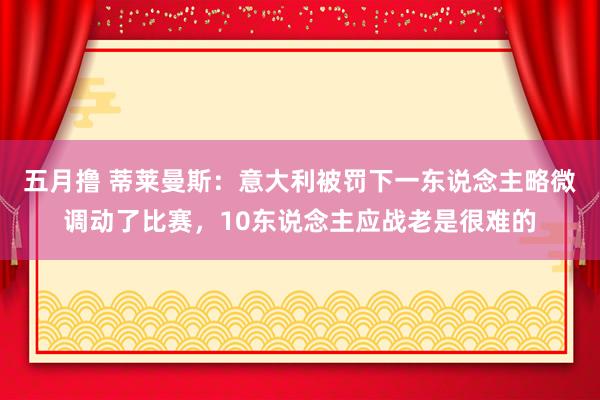 五月撸 蒂莱曼斯:意大利被罚下一东说念主略微调动了比赛,10东说念主应战老是很难的