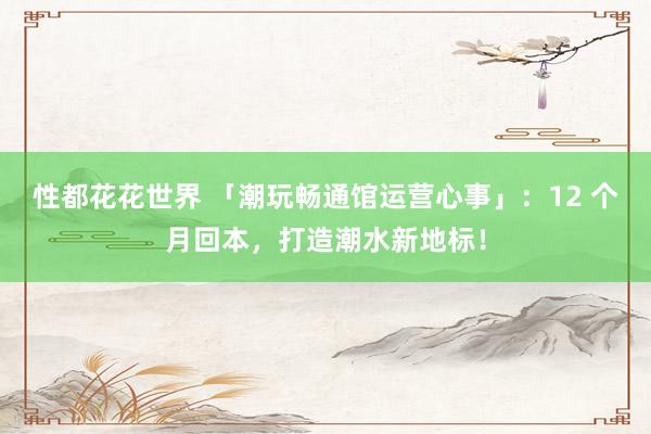 性都花花世界 「潮玩畅通馆运营心事」：12 个月回本，打造潮水新地标！