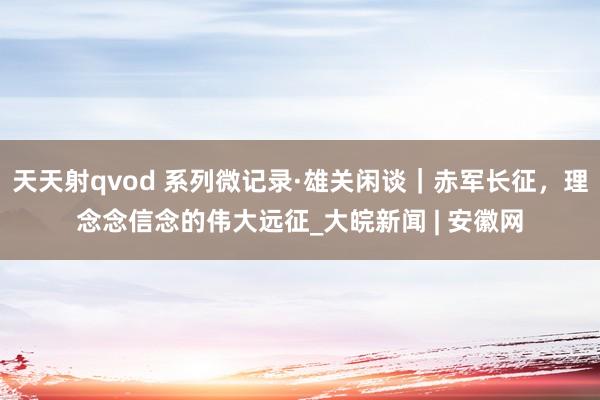 天天射qvod 系列微记录·雄关闲谈｜赤军长征，理念念信念的伟大远征_大皖新闻 | 安徽网