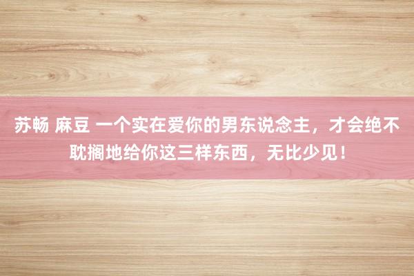 苏畅 麻豆 一个实在爱你的男东说念主，才会绝不耽搁地给你这三样东西，无比少见！