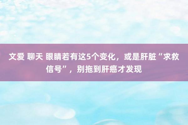 文爱 聊天 眼睛若有这5个变化，或是肝脏“求救信号”，别拖到肝癌才发现