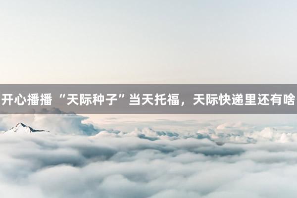 开心播播 “天际种子”当天托福，天际快递里还有啥