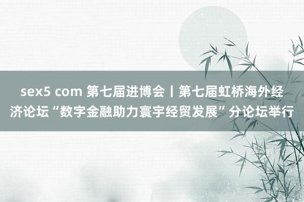 sex5 com 第七届进博会丨第七届虹桥海外经济论坛“数字金融助力寰宇经贸发展”分论坛举行