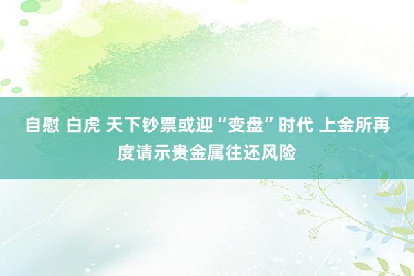 自慰 白虎 天下钞票或迎“变盘”时代 上金所再度请示贵金属往还风险