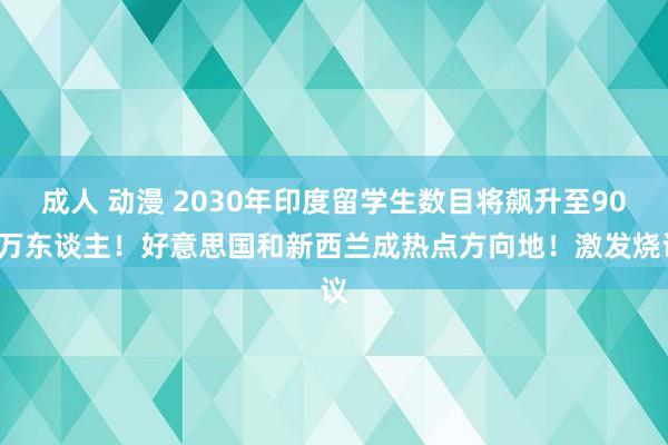 成人 动漫 2030年印度留学生数目将飙升至900万东谈主！好意思国和新西兰成热点方向地！激发烧议
