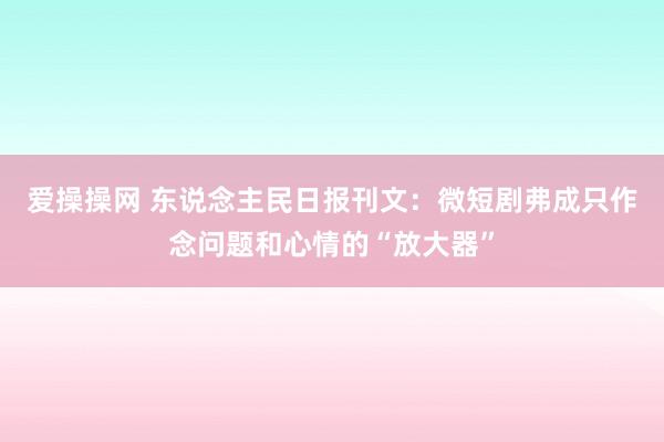 爱操操网 东说念主民日报刊文：微短剧弗成只作念问题和心情的“放大器”
