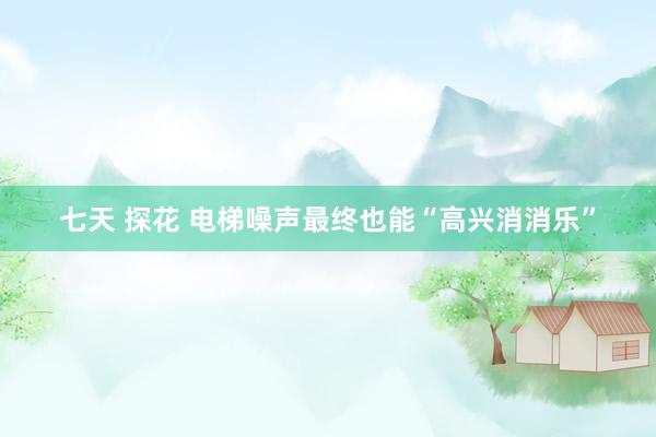 七天 探花 电梯噪声最终也能“高兴消消乐”