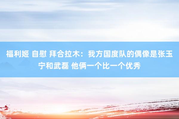 福利姬 自慰 拜合拉木：我方国度队的偶像是张玉宁和武磊 他俩一个比一个优秀