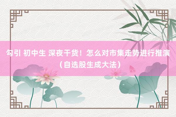 勾引 初中生 深夜干货！怎么对市集走势进行推演（自选股生成大法）