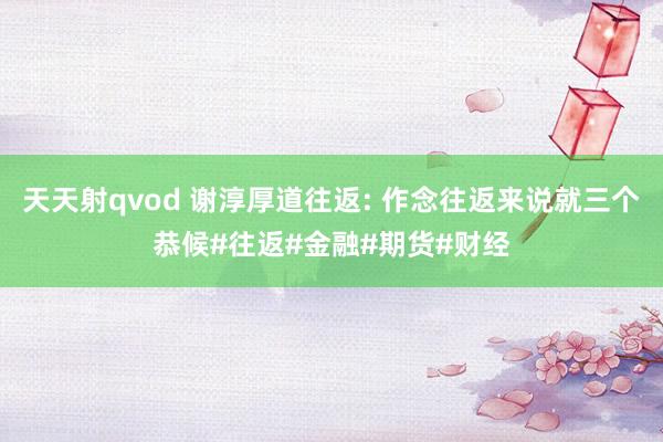 天天射qvod 谢淳厚道往返: 作念往返来说就三个恭候#往返#金融#期货#财经