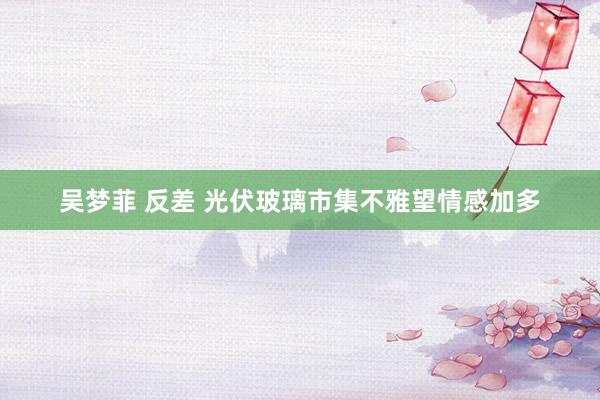 吴梦菲 反差 光伏玻璃市集不雅望情感加多