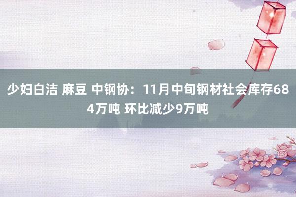 少妇白洁 麻豆 中钢协：11月中旬钢材社会库存684万吨 环比减少9万吨
