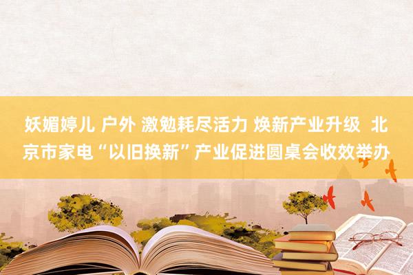 妖媚婷儿 户外 激勉耗尽活力 焕新产业升级  北京市家电“以旧换新”产业促进圆桌会收效举办
