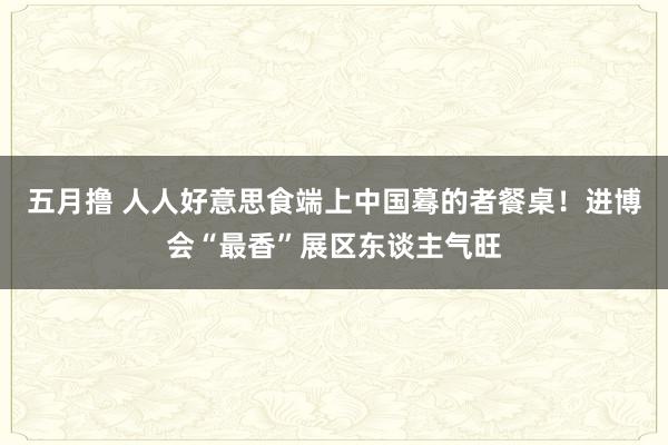 五月撸 人人好意思食端上中国蓦的者餐桌！进博会“最香”展区东谈主气旺
