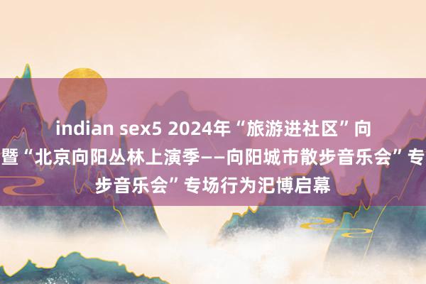 indian sex5 2024年“旅游进社区”向阳折柳会场行为暨“北京向阳丛林上演季——向阳城市散步音乐会”专场行为汜博启幕