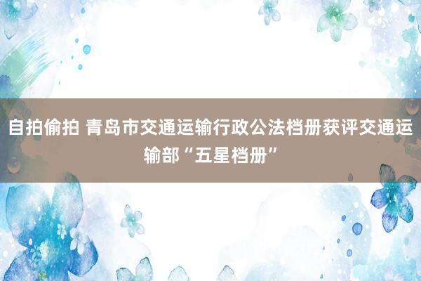 自拍偷拍 青岛市交通运输行政公法档册获评交通运输部“五星档册”