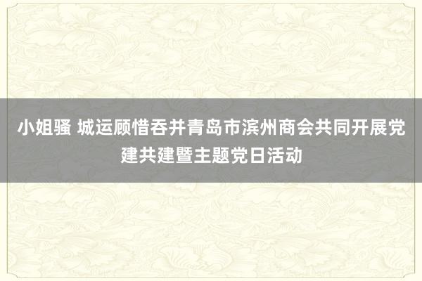小姐骚 城运顾惜吞并青岛市滨州商会共同开展党建共建暨主题党日活动