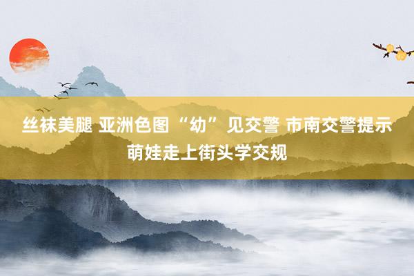 丝袜美腿 亚洲色图 “幼” 见交警 市南交警提示萌娃走上街头学交规