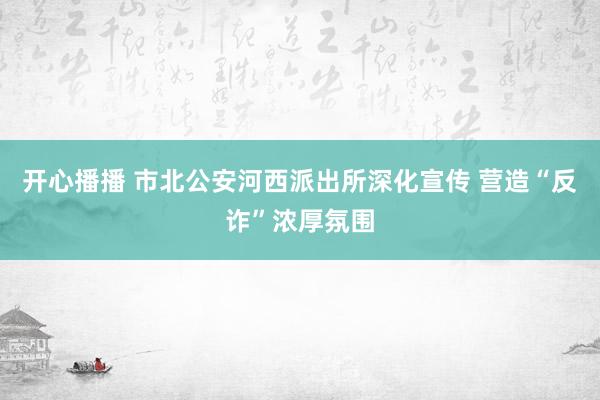 开心播播 市北公安河西派出所深化宣传 营造“反诈”浓厚氛围