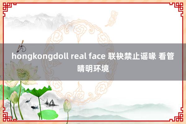 hongkongdoll real face 联袂禁止谣喙 看管晴明环境