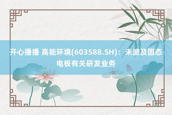 开心播播 高能环境(603588.SH)：未波及固态电板有关研发业务