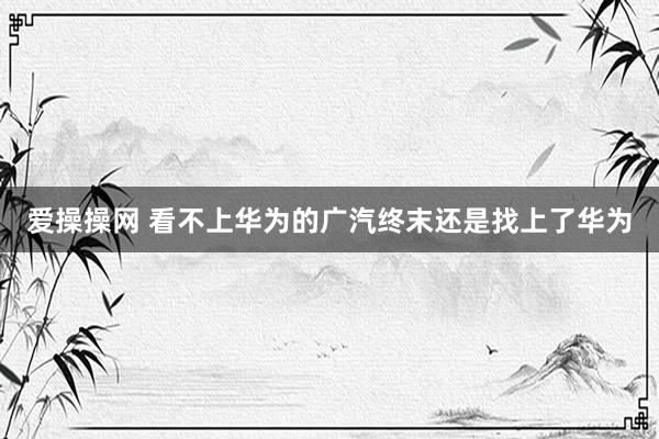 爱操操网 看不上华为的广汽终末还是找上了华为