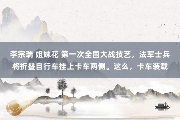 李宗瑞 姐妹花 第一次全国大战技艺,法军士兵将折叠自行车挂上卡车两侧。这么,卡车装载