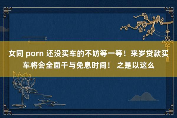女同 porn 还没买车的不妨等一等！来岁贷款买车将会全面干与免息时间！ 之是以这么