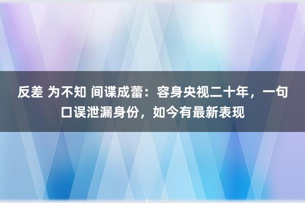 反差 为不知 间谍成蕾：容身央视二十年，一句口误泄漏身份，如今有最新表现
