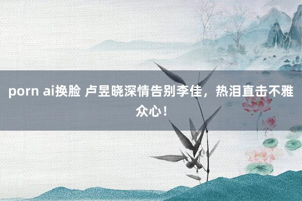 porn ai换脸 卢昱晓深情告别李佳，热泪直击不雅众心！