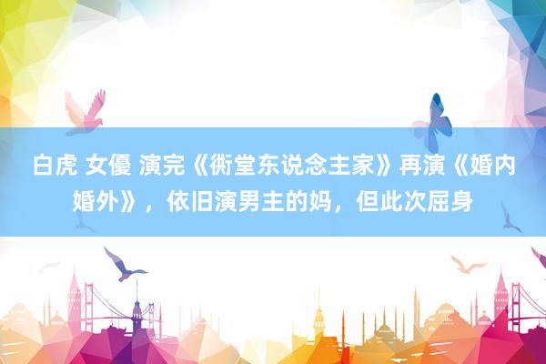 白虎 女優 演完《衖堂东说念主家》再演《婚内婚外》，依旧演男主的妈，但此次屈身