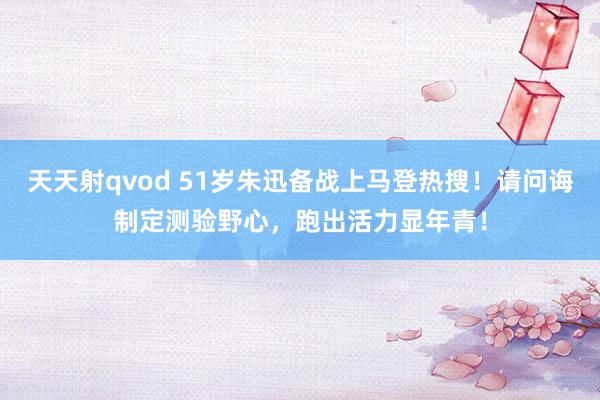 天天射qvod 51岁朱迅备战上马登热搜！请问诲制定测验野心，跑出活力显年青！