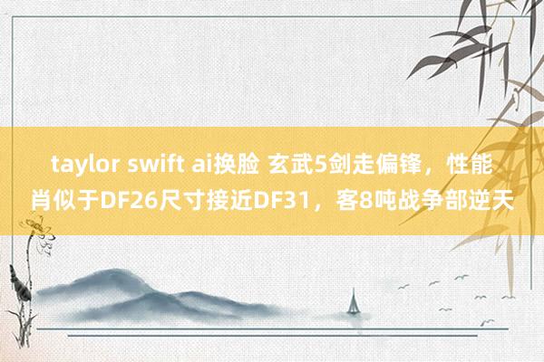 taylor swift ai换脸 玄武5剑走偏锋，性能肖似于DF26尺寸接近DF31，客8吨战争部逆天