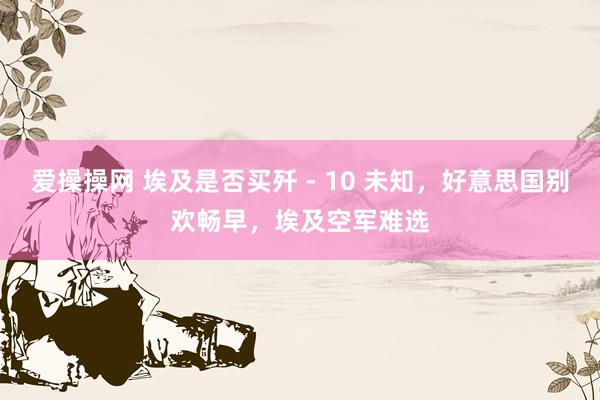 爱操操网 埃及是否买歼 - 10 未知，好意思国别欢畅早，埃及空军难选