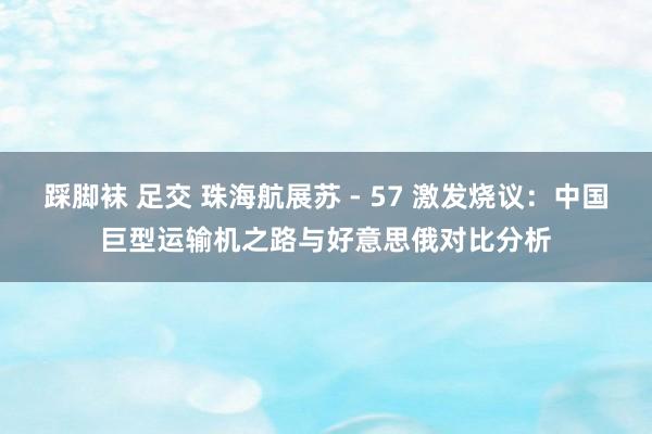 踩脚袜 足交 珠海航展苏 - 57 激发烧议：中国巨型运输机之路与好意思俄对比分析