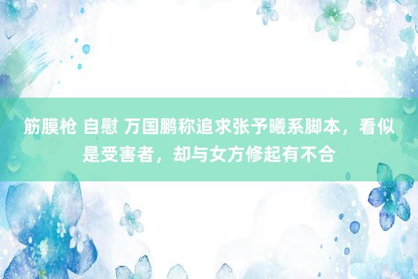 筋膜枪 自慰 万国鹏称追求张予曦系脚本，看似是受害者，却与女方修起有不合