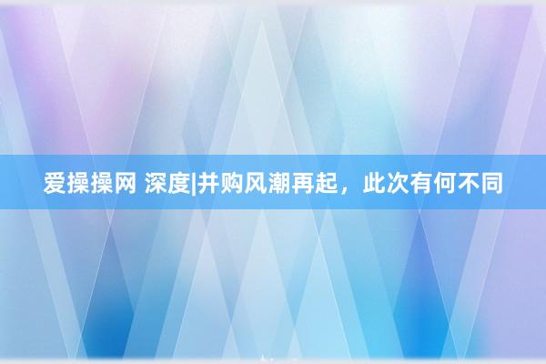 爱操操网 深度|并购风潮再起，此次有何不同