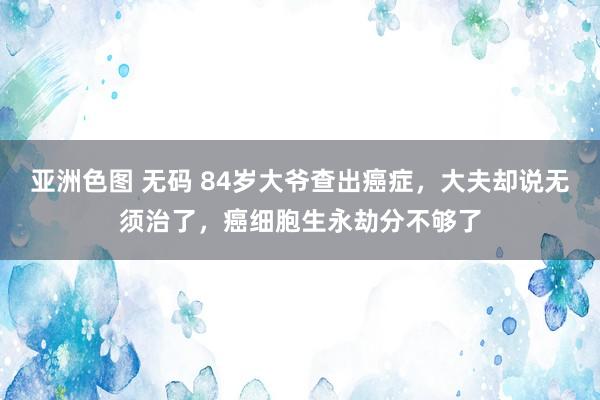 亚洲色图 无码 84岁大爷查出癌症，大夫却说无须治了，癌细胞生永劫分不够了