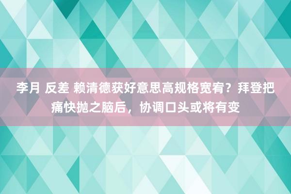 李月 反差 赖清德获好意思高规格宽宥？拜登把痛快抛之脑后，协调口头或将有变