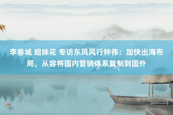 李春城 姐妹花 专访东风风行钟伟：加快出海布局，从容将国内营销体系复制到国外