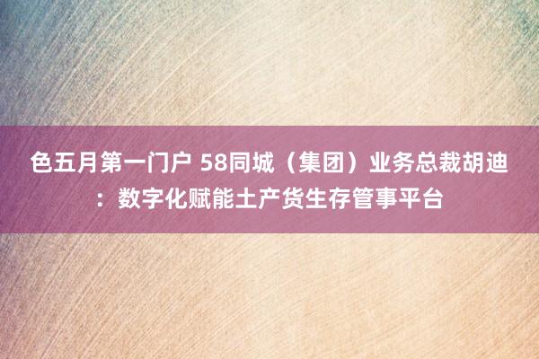 色五月第一门户 58同城（集团）业务总裁胡迪：数字化赋能土产货生存管事平台