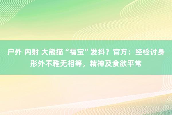 户外 内射 大熊猫“福宝”发抖？官方：经检讨身形外不雅无相等，精神及食欲平常
