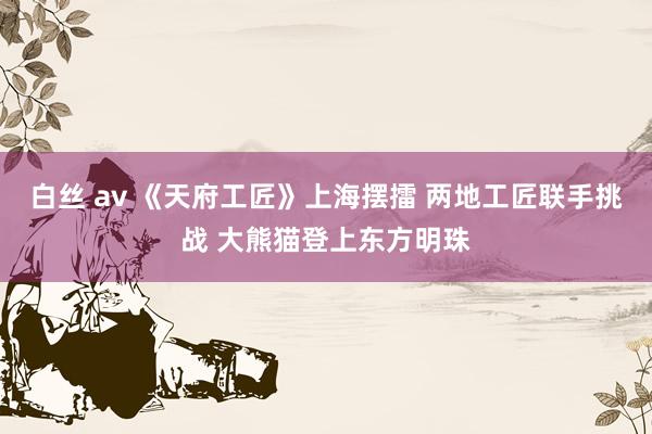 白丝 av 《天府工匠》上海摆擂 两地工匠联手挑战 大熊猫登上东方明珠
