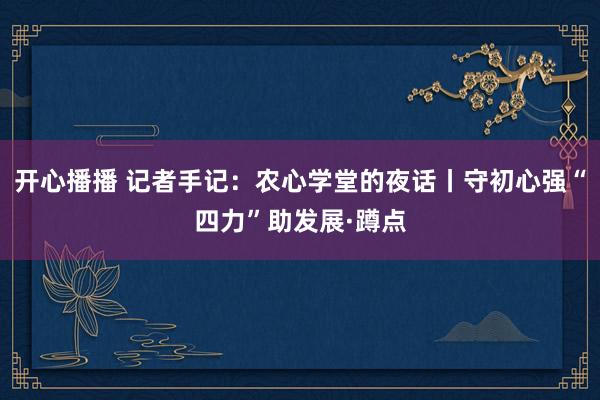 开心播播 记者手记：农心学堂的夜话丨守初心强“四力”助发展·蹲点