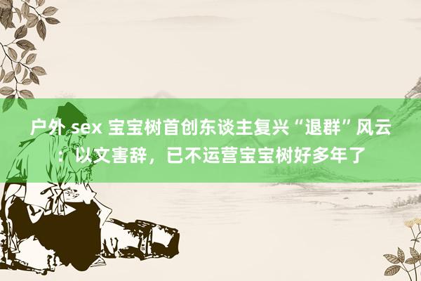 户外 sex 宝宝树首创东谈主复兴“退群”风云：以文害辞，已不运营宝宝树好多年了